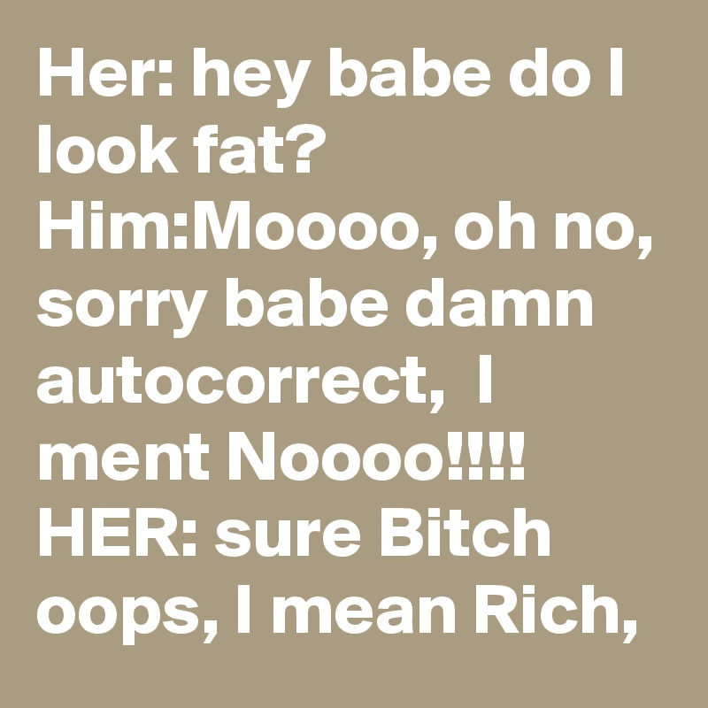 Her: hey babe do I look fat?
Him:Moooo, oh no, sorry babe damn autocorrect,  I ment Noooo!!!!
HER: sure Bitch oops, I mean Rich, 