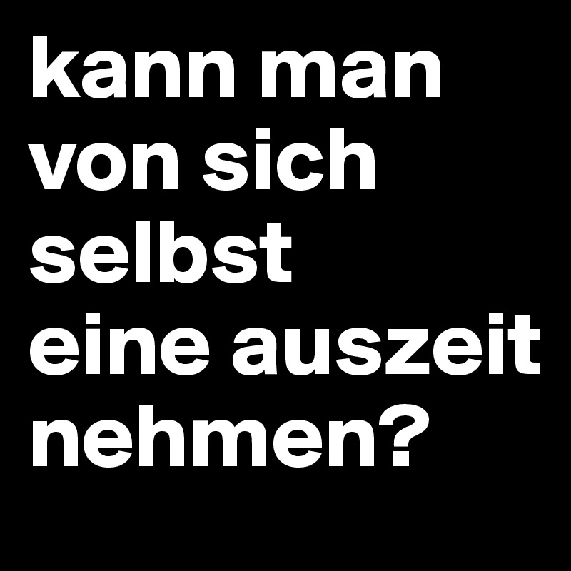 kann man von sich selbst
eine auszeit nehmen?