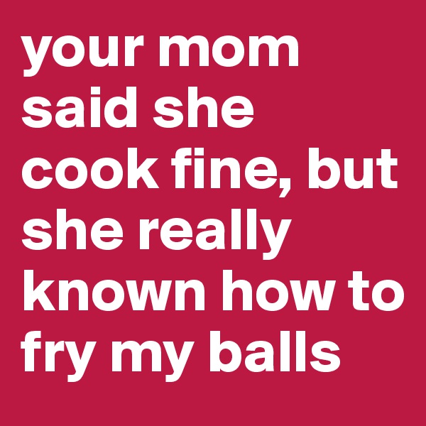 your mom said she cook fine, but she really known how to fry my balls