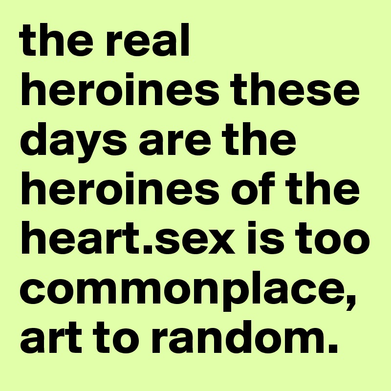 the real heroines these days are the heroines of the heart.sex is too commonplace, art to random.