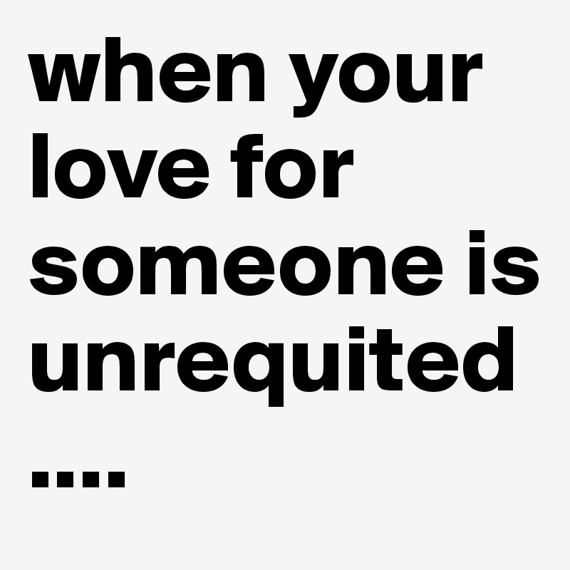 when your love for someone is unrequited....