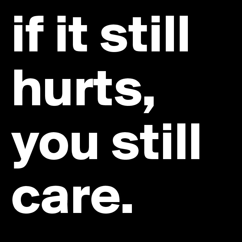 if it still hurts, you still care.