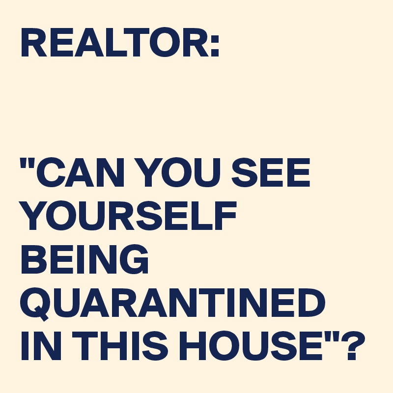 REALTOR:


"CAN YOU SEE YOURSELF BEING QUARANTINED IN THIS HOUSE"?