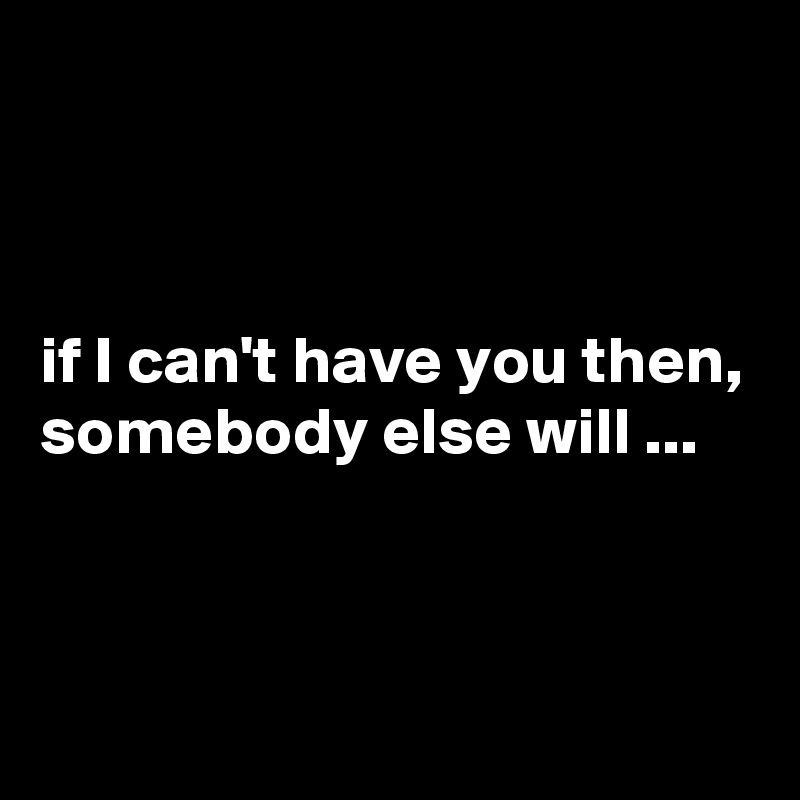 



if I can't have you then, somebody else will ...


