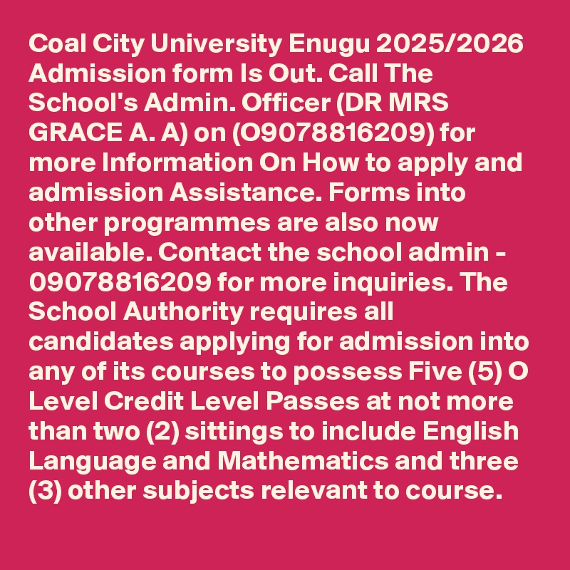 Coal City University Enugu 2025/2026 Admission form Is Out. Call The School's Admin. Officer (DR MRS GRACE A. A) on (O9078816209) for more Information On How to apply and admission Assistance. Forms into other programmes are also now available. Contact the school admin - 09078816209 for more inquiries. The School Authority requires all candidates applying for admission into any of its courses to possess Five (5) O Level Credit Level Passes at not more than two (2) sittings to include English Language and Mathematics and three (3) other subjects relevant to course.
