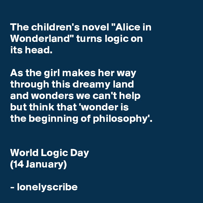 
The children's novel "Alice in Wonderland" turns logic on 
its head.

As the girl makes her way 
through this dreamy land 
and wonders we can't help 
but think that 'wonder is 
the beginning of philosophy'. 


World Logic Day
(14 January)

- lonelyscribe 