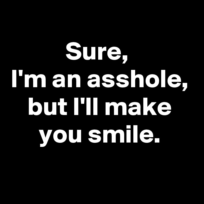 
Sure, 
I'm an asshole, but I'll make you smile.

