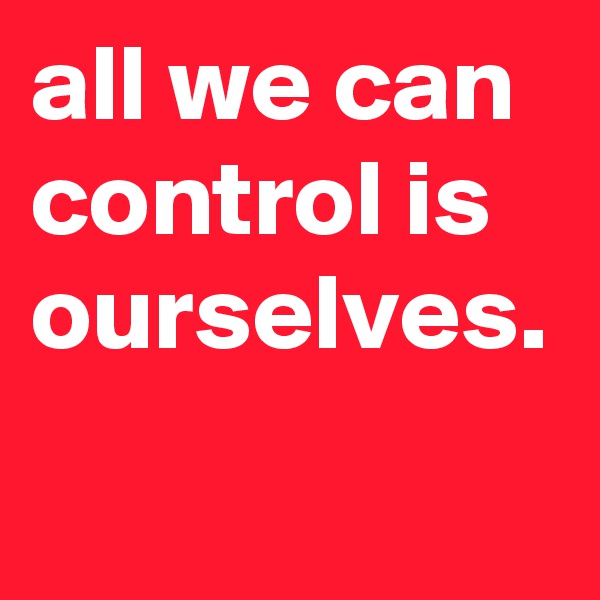 all we can control is ourselves.
