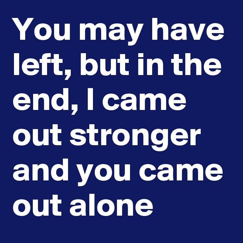 You may have left, but in the end, I came out stronger and you came out alone