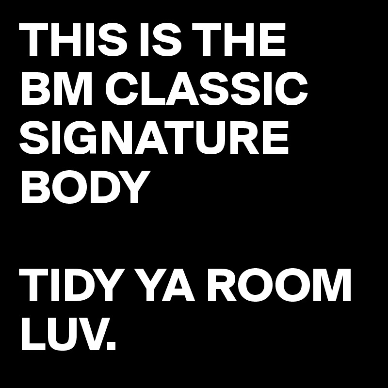 THIS IS THE
BM CLASSIC SIGNATURE BODY

TIDY YA ROOM LUV.