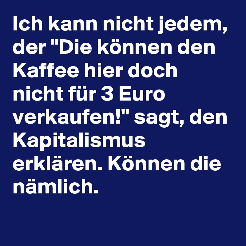 Ich kann nicht jedem, der "Die können den Kaffee hier doch nicht für 3 Euro verkaufen!" sagt, den Kapitalismus erklären. Können die nämlich.
