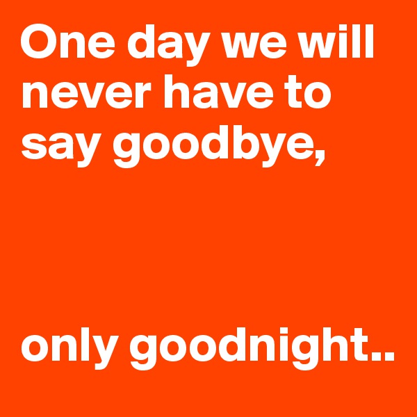 One day we will never have to say goodbye,                     



only goodnight.. 
