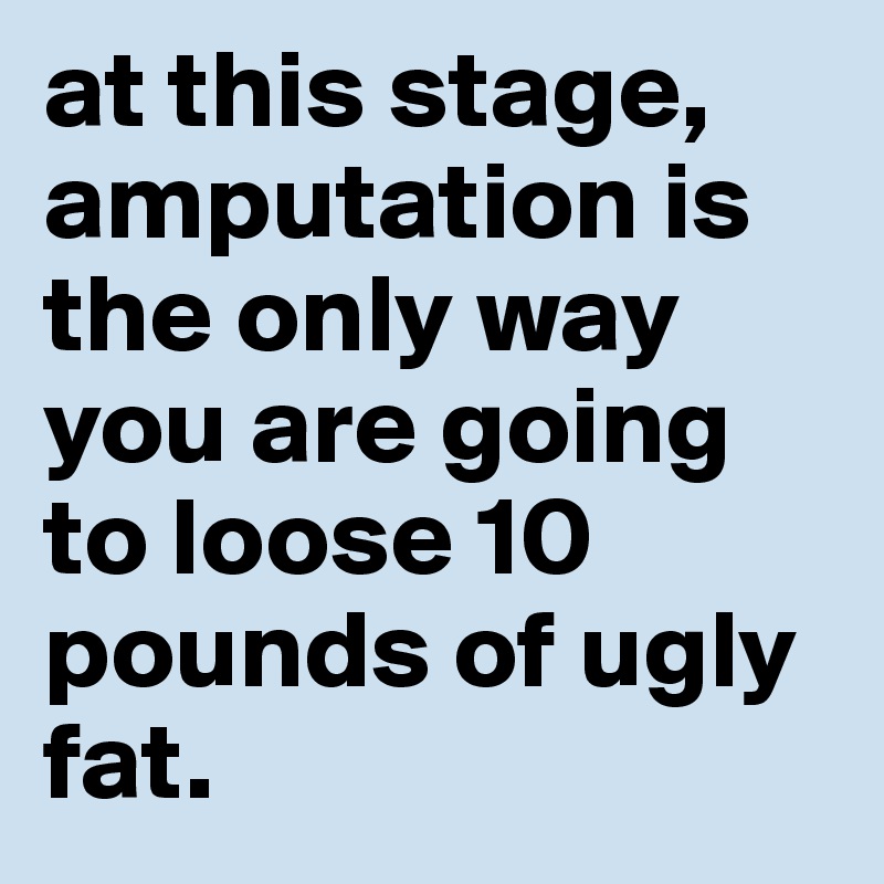 at this stage, amputation is the only way you are going to loose 10 pounds of ugly fat.