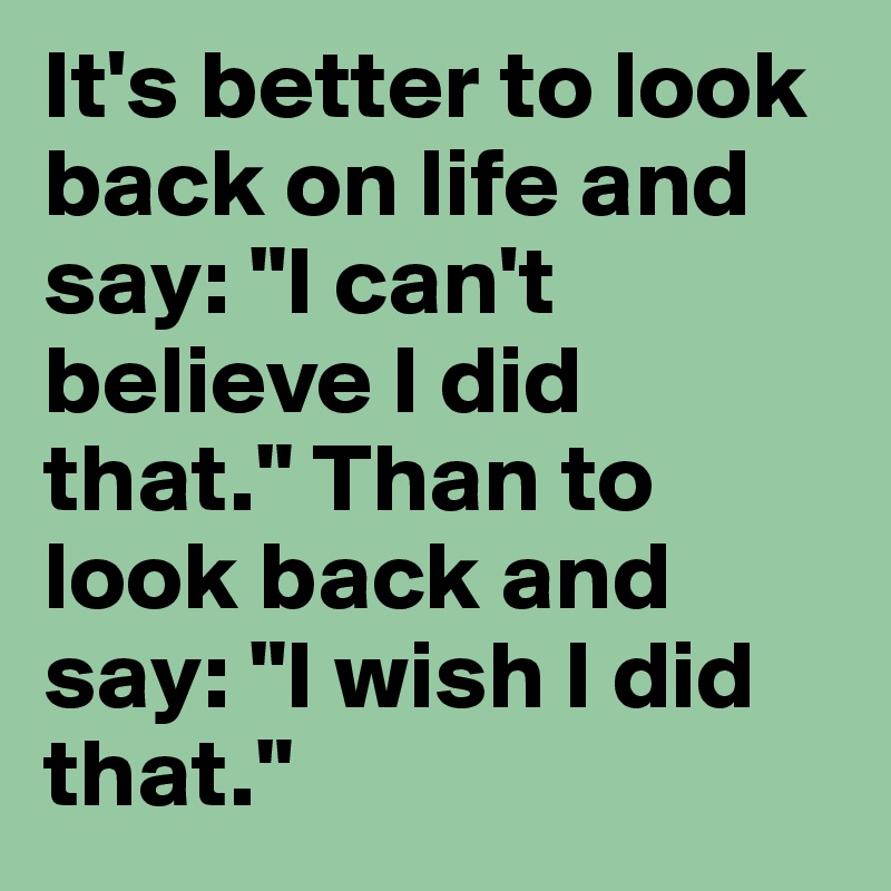 It's better to look back on life and say: "I can't believe I did that." Than to look back and say: "I wish I did that."