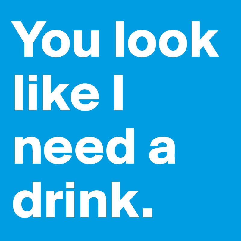 You look like I need a drink.