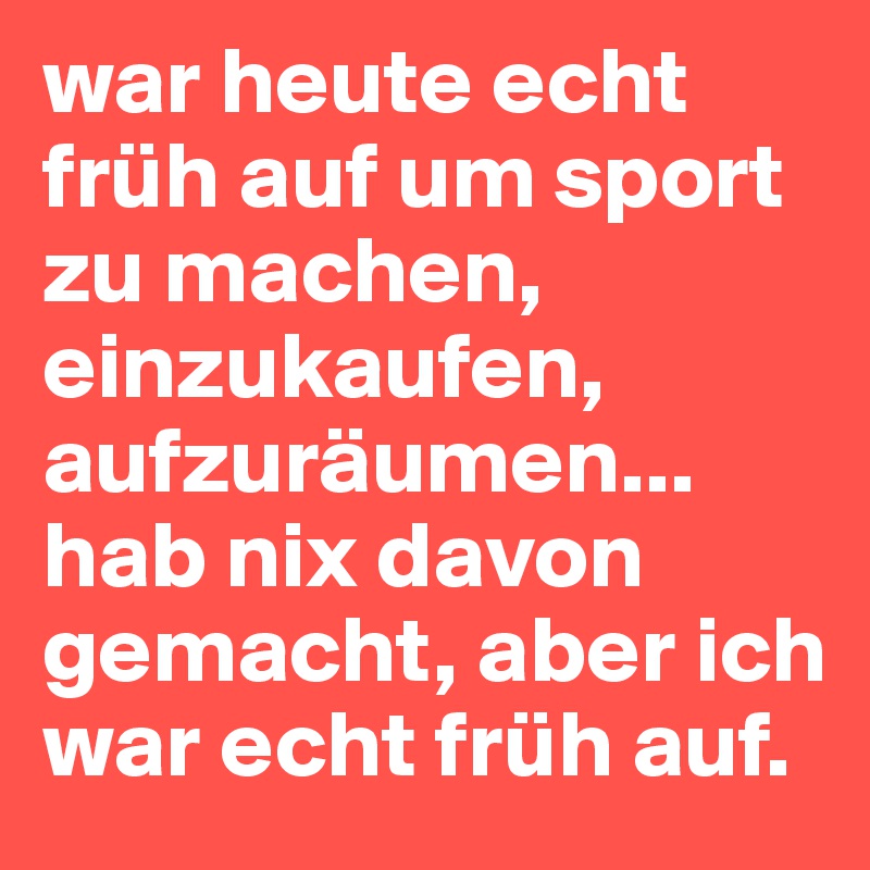 war heute echt früh auf um sport zu machen, einzukaufen, aufzuräumen... hab nix davon gemacht, aber ich war echt früh auf.