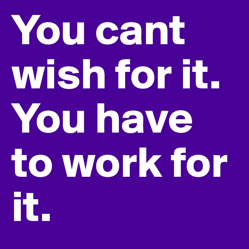 You cant wish for it. You have to work for it. 