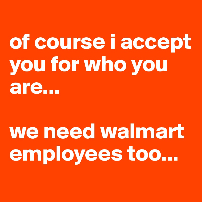 
of course i accept you for who you are...

we need walmart employees too...
