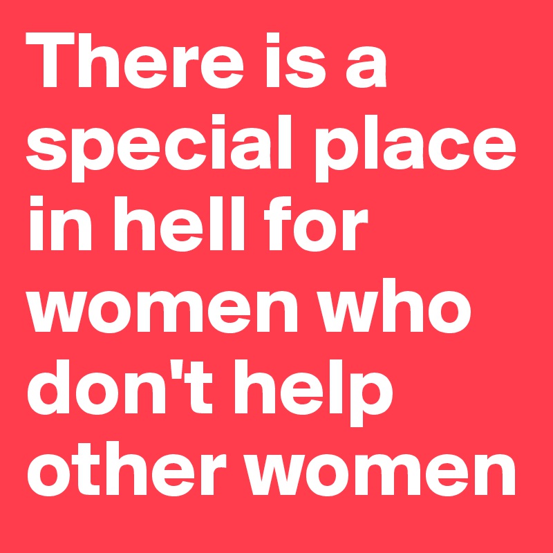 There is a special place in hell for women who don't help other women