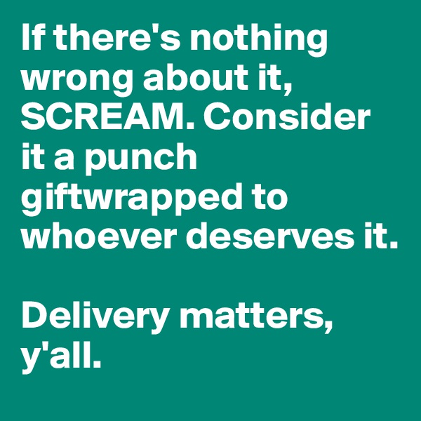 If there's nothing wrong about it, SCREAM. Consider it a punch giftwrapped to whoever deserves it. 

Delivery matters, y'all.