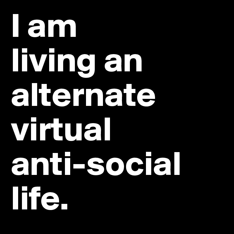 I am
living an alternate virtual 
anti-social 
life. 