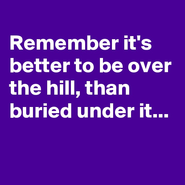 
Remember it's better to be over the hill, than buried under it...

