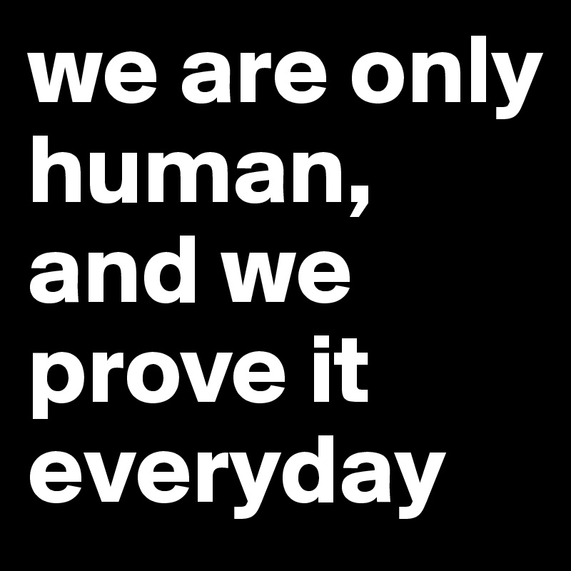 we are only human, and we prove it everyday