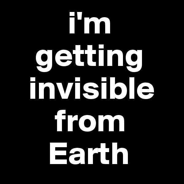          i'm 
    getting
   invisible
       from 
      Earth 