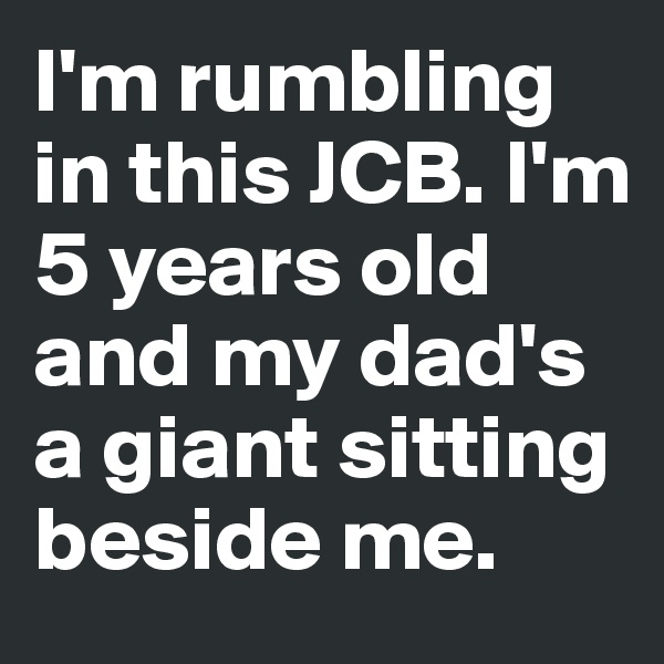 I'm rumbling in this JCB. I'm 5 years old and my dad's a giant sitting beside me. 
