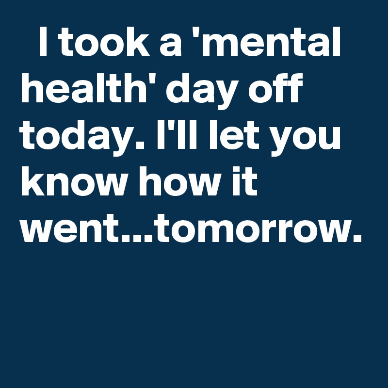   I took a 'mental health' day off today. I'll let you know how it went...tomorrow. 