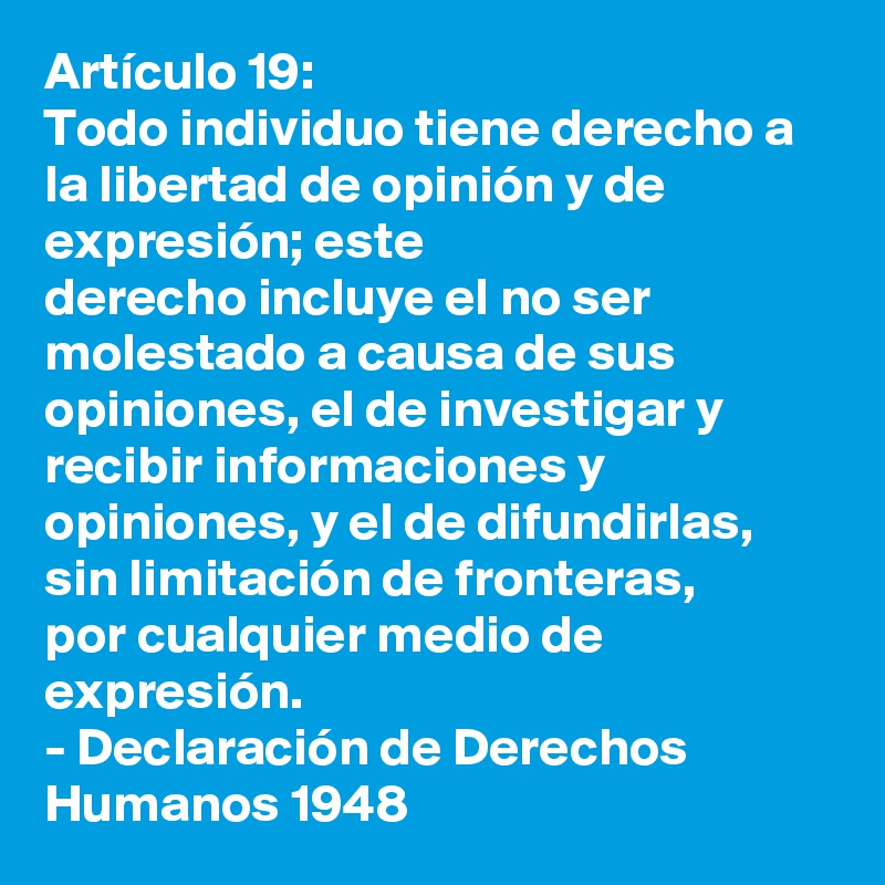 Artículo 19: 
Todo individuo tiene derecho a la libertad de opinión y de expresión; este 
derecho incluye el no ser molestado a causa de sus opiniones, el de investigar y 
recibir informaciones y opiniones, y el de difundirlas, sin limitación de fronteras, 
por cualquier medio de expresión.
- Declaración de Derechos Humanos 1948