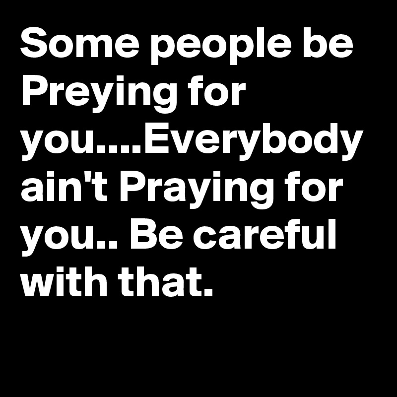 Some people be Preying for you....Everybody ain't Praying for you.. Be ...