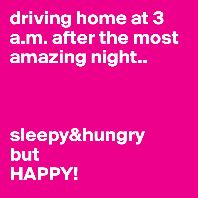 driving home at 3 a.m. after the most amazing night.. 



sleepy&hungry 
but 
HAPPY! 