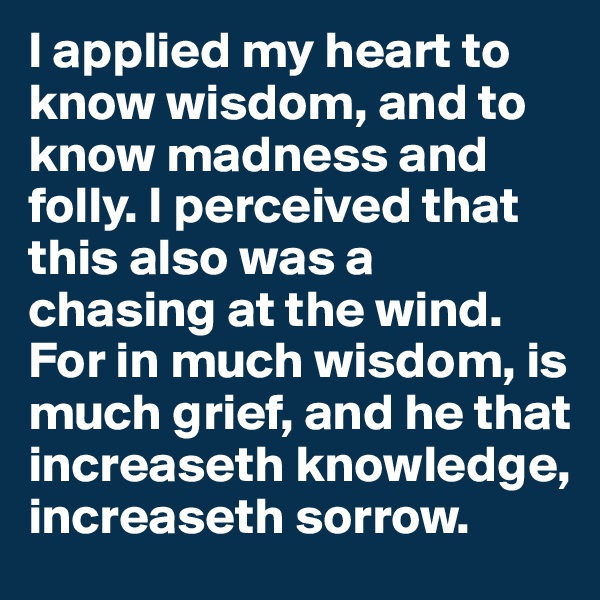 I applied my heart to know wisdom, and to know madness and folly. I perceived that this also was a chasing at the wind. For in much wisdom, is much grief, and he that increaseth knowledge, increaseth sorrow.