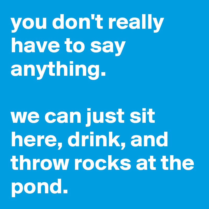 you don't really have to say anything.

we can just sit here, drink, and throw rocks at the pond.