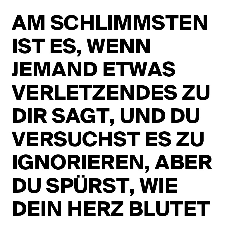 AM SCHLIMMSTEN IST ES, WENN JEMAND ETWAS VERLETZENDES ZU DIR SAGT, UND DU VERSUCHST ES ZU IGNORIEREN, ABER DU SPÜRST, WIE DEIN HERZ BLUTET