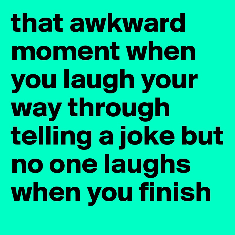 that awkward moment when you laugh your way through telling a joke but no one laughs when you finish