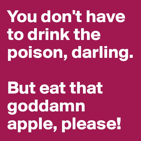 You don't have to drink the poison, darling. 

But eat that goddamn apple, please! 