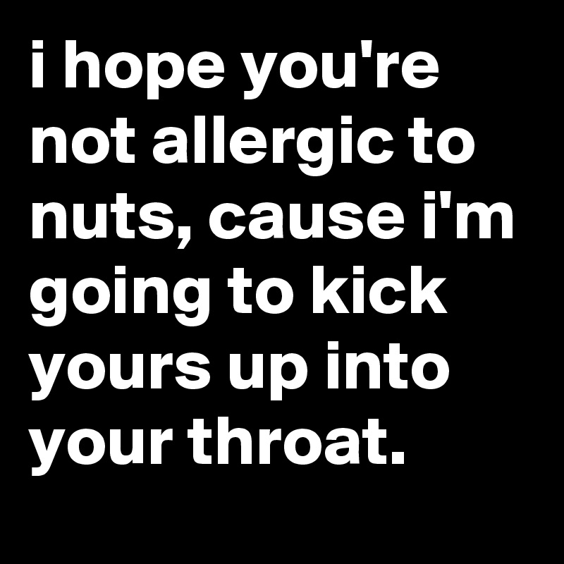 i hope you're not allergic to nuts, cause i'm going to kick yours up into your throat.