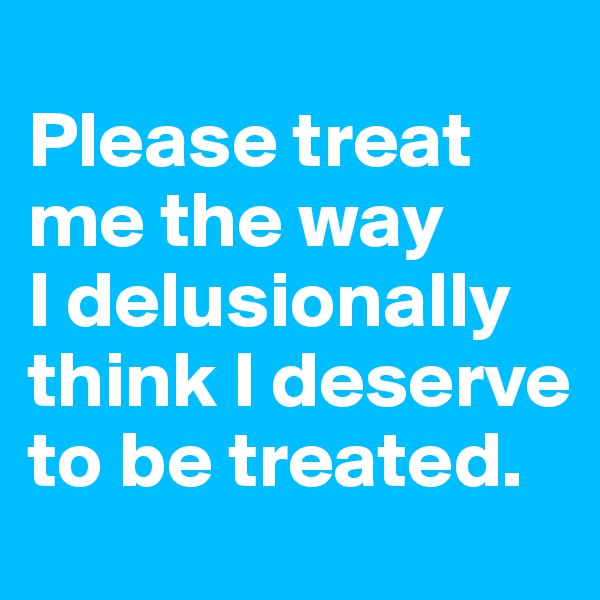 
Please treat me the way
I delusionally think I deserve to be treated.