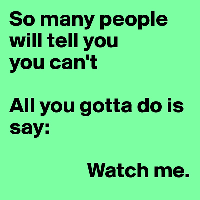 So many people will tell you 
you can't

All you gotta do is say:

                  Watch me.