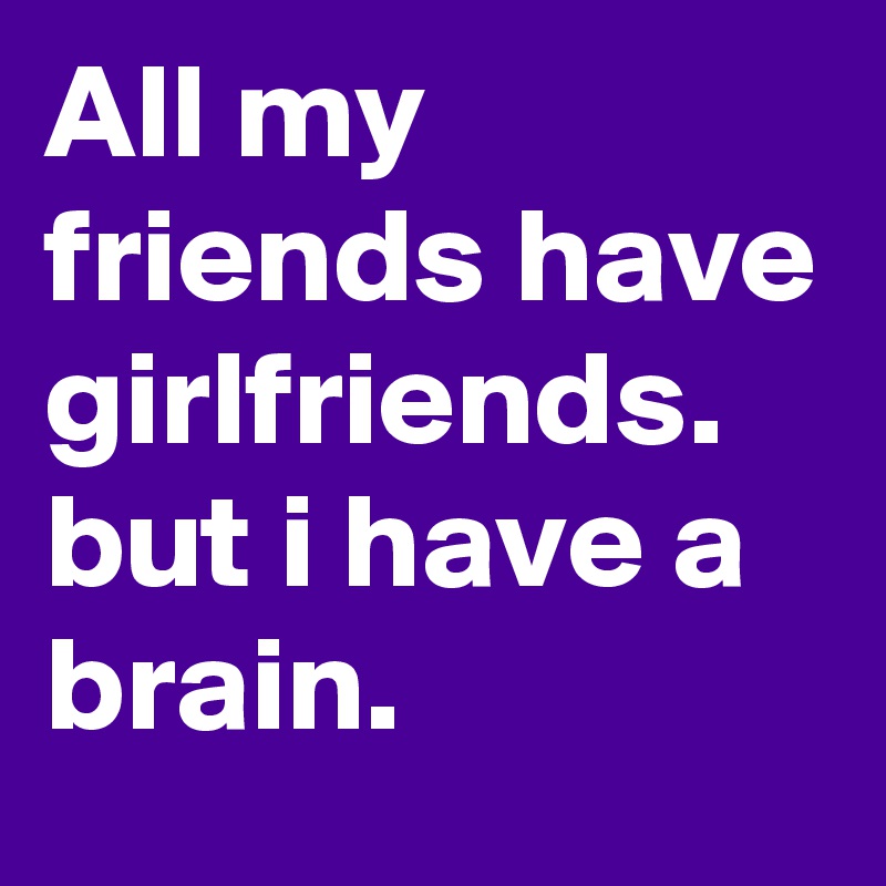 All my friends have girlfriends. but i have a brain.