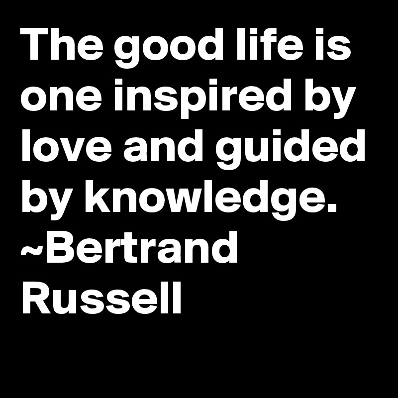 The good life is one inspired by love and guided by knowledge.
~Bertrand Russell