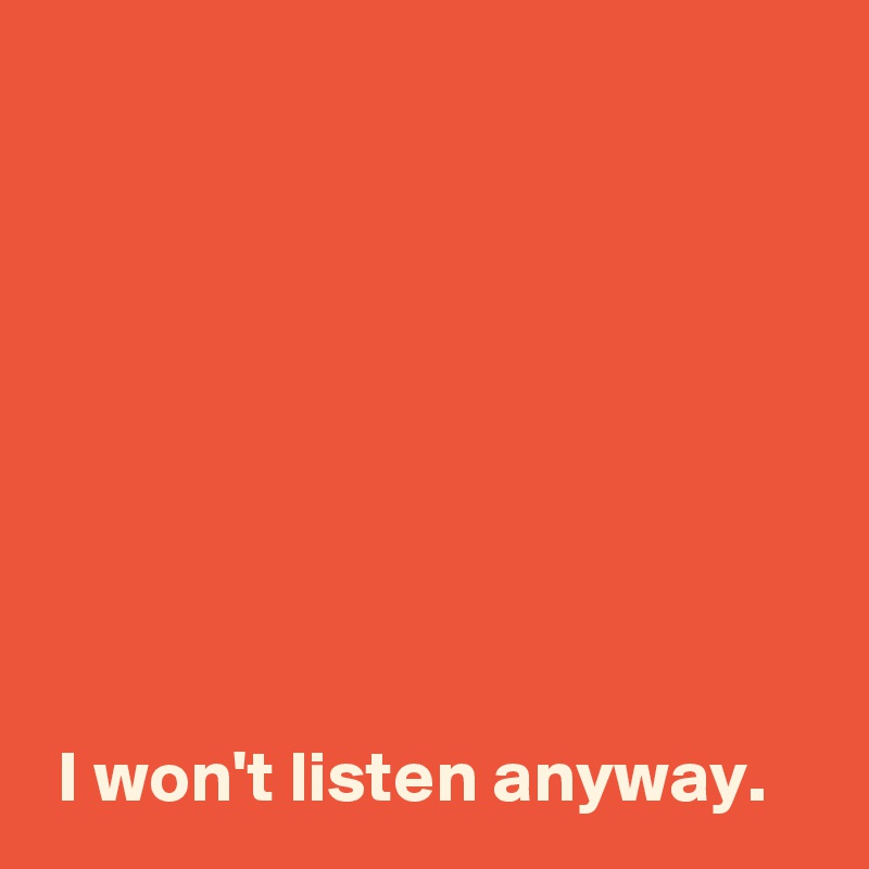 








 I won't listen anyway.