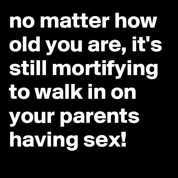 no matter how old you are, it's still mortifying to walk in on your parents having sex!