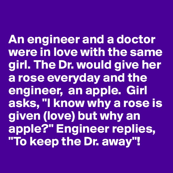 

An engineer and a doctor were in love with the same girl. The Dr. would give her a rose everyday and the engineer,  an apple.  Girl asks, "I know why a rose is given (love) but why an apple?" Engineer replies, "To keep the Dr. away"!
