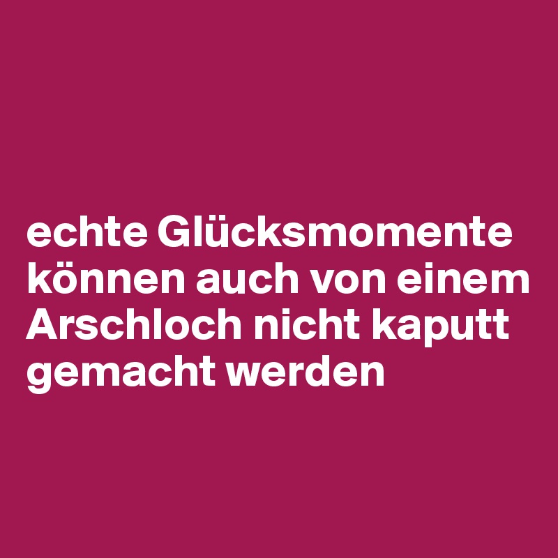 



echte Glücksmomente können auch von einem Arschloch nicht kaputt gemacht werden


