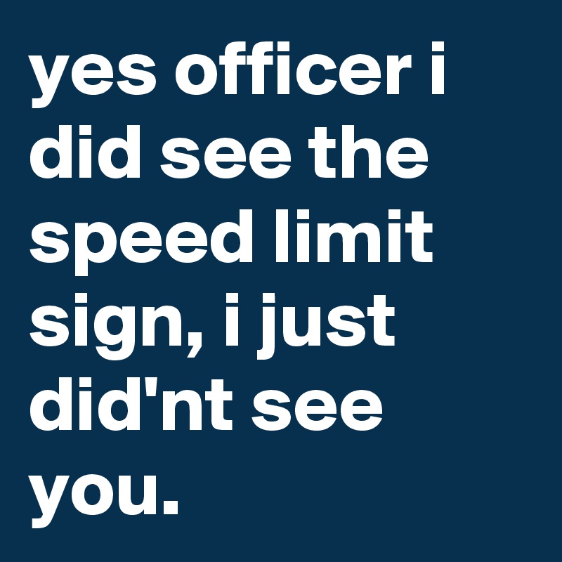 yes officer i did see the speed limit sign, i just did'nt see you.