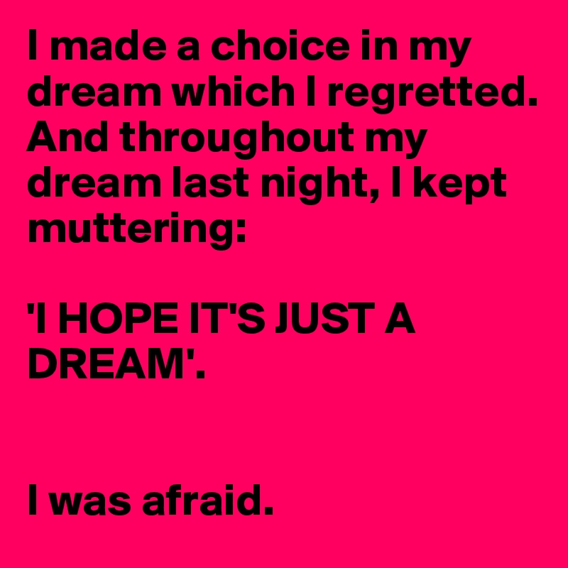 I made a choice in my dream which I regretted. And throughout my dream last night, I kept muttering:

'I HOPE IT'S JUST A DREAM'.


I was afraid.