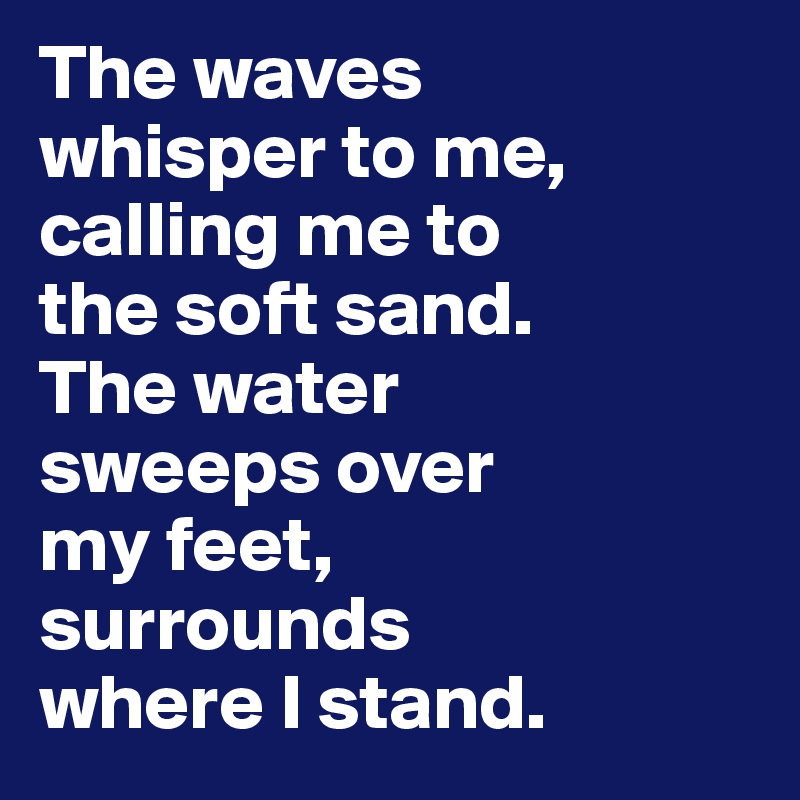 The waves 
whisper to me, calling me to 
the soft sand. 
The water 
sweeps over 
my feet, 
surrounds 
where I stand.